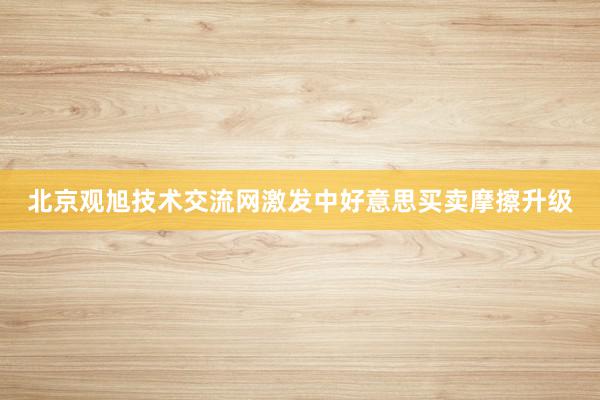 北京观旭技术交流网激发中好意思买卖摩擦升级